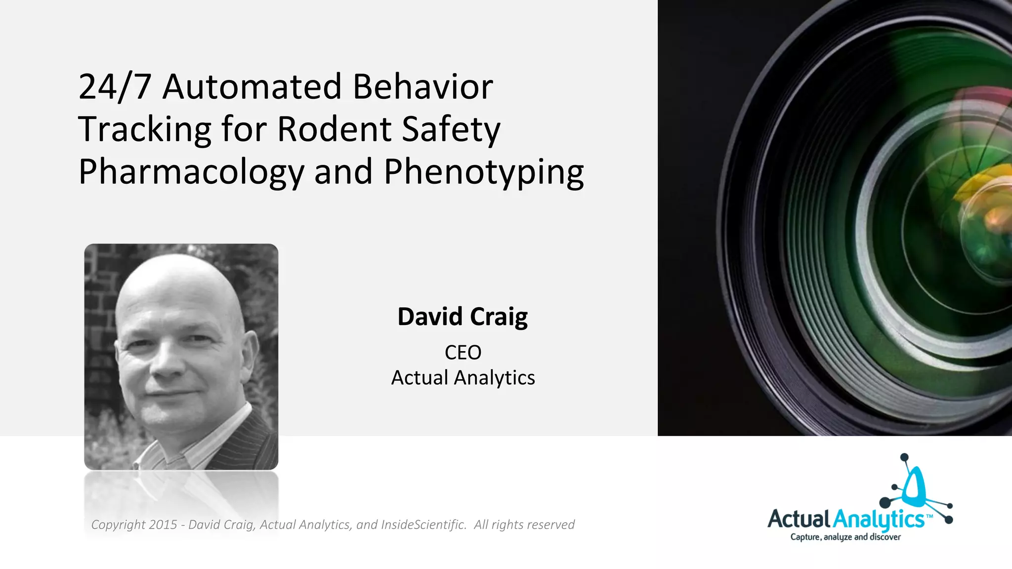 24/7 Automated Behavior
Tracking for Rodent Safety
Pharmacology and Phenotyping
David Craig
CEO
Actual Analytics
Copyright 2015 - David Craig, Actual Analytics, and InsideScientific. All rights reserved
 