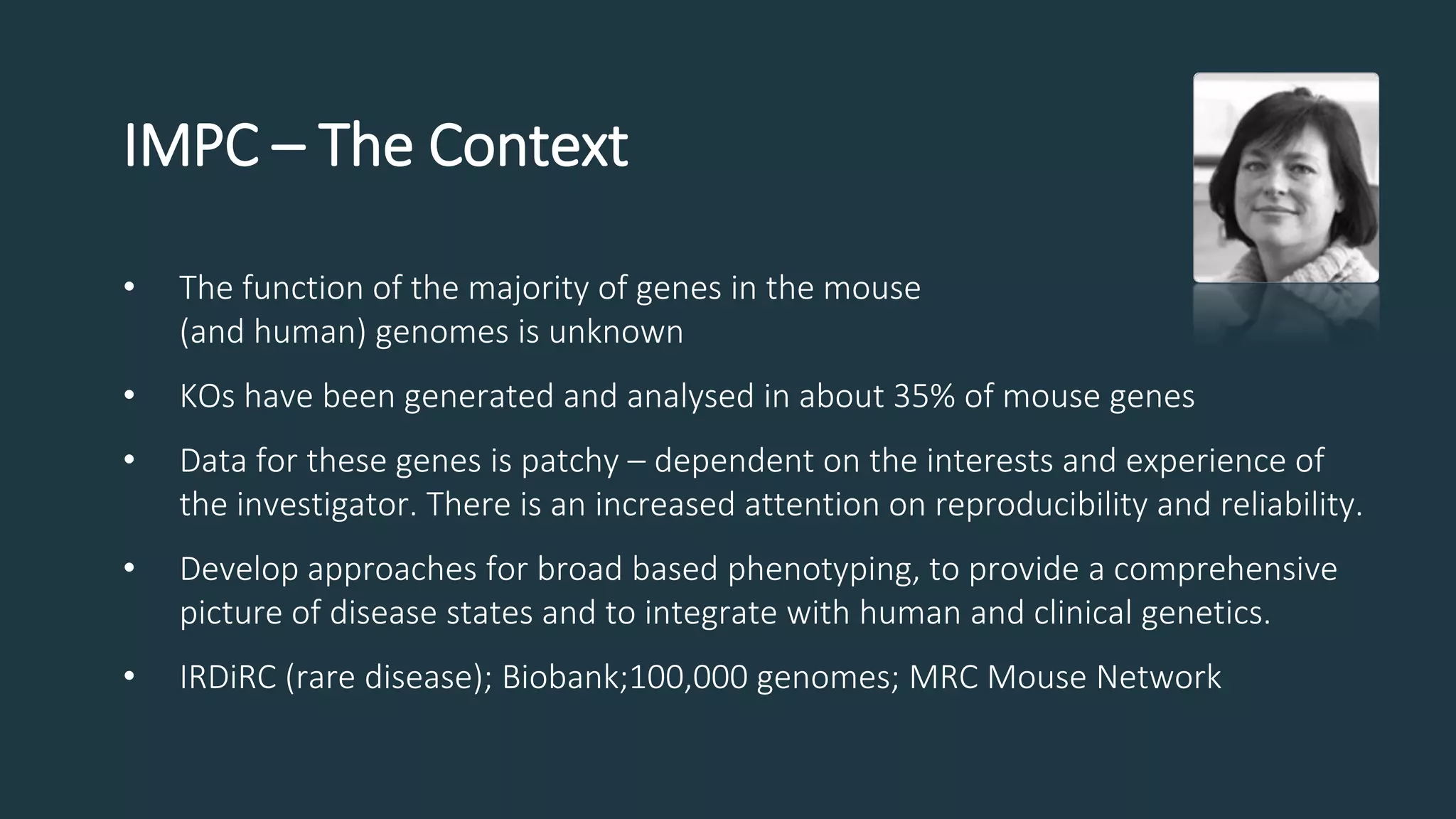 IMPC – The Context
• The function of the majority of genes in the mouse
(and human) genomes is unknown
• KOs have been generated and analysed in about 35% of mouse genes
• Data for these genes is patchy – dependent on the interests and experience of
the investigator. There is an increased attention on reproducibility and reliability.
• Develop approaches for broad based phenotyping, to provide a comprehensive
picture of disease states and to integrate with human and clinical genetics.
• IRDiRC (rare disease); Biobank;100,000 genomes; MRC Mouse Network
 