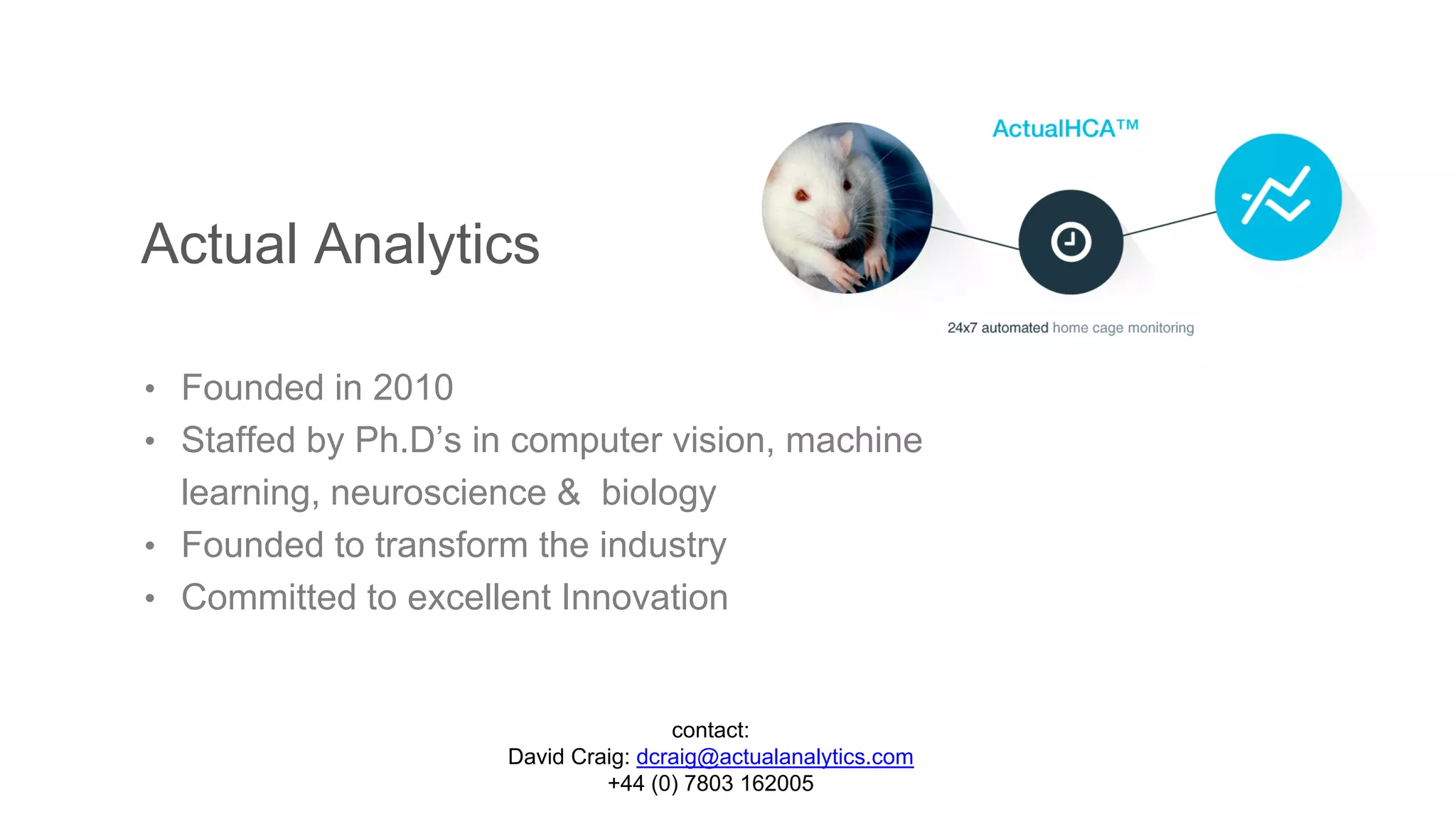 Actual Analytics
• Founded in 2010
• Staffed by Ph.D’s in computer vision, machine
learning, neuroscience & biology
• Founded to transform the industry
• Committed to excellent Innovation
contact:
David Craig: dcraig@actualanalytics.com
+44 (0) 7803 162005
 