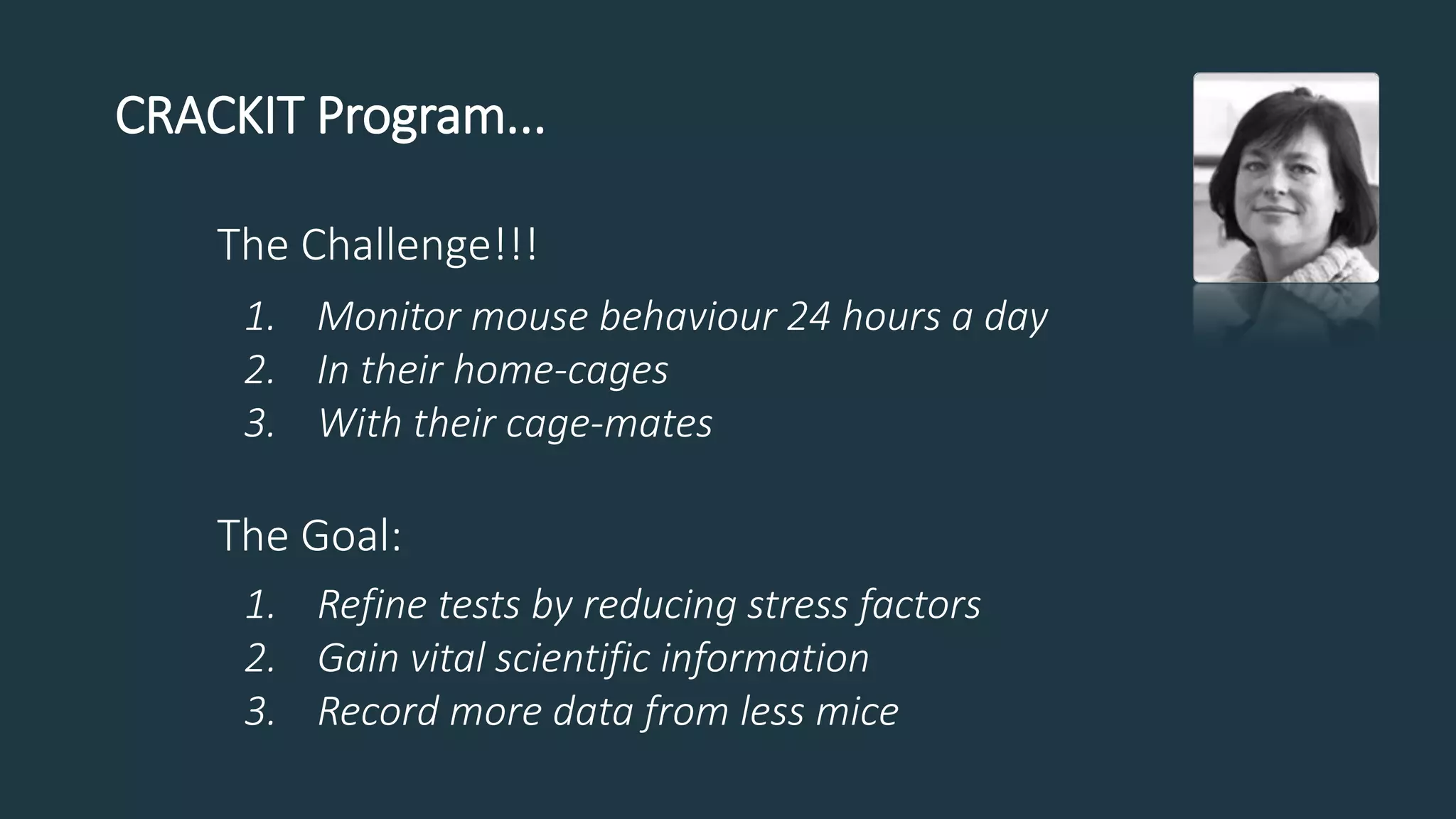 The Challenge!!!
1. Monitor mouse behaviour 24 hours a day
2. In their home-cages
3. With their cage-mates
The Goal:
1. Refine tests by reducing stress factors
2. Gain vital scientific information
3. Record more data from less mice
CRACKIT Program...
 