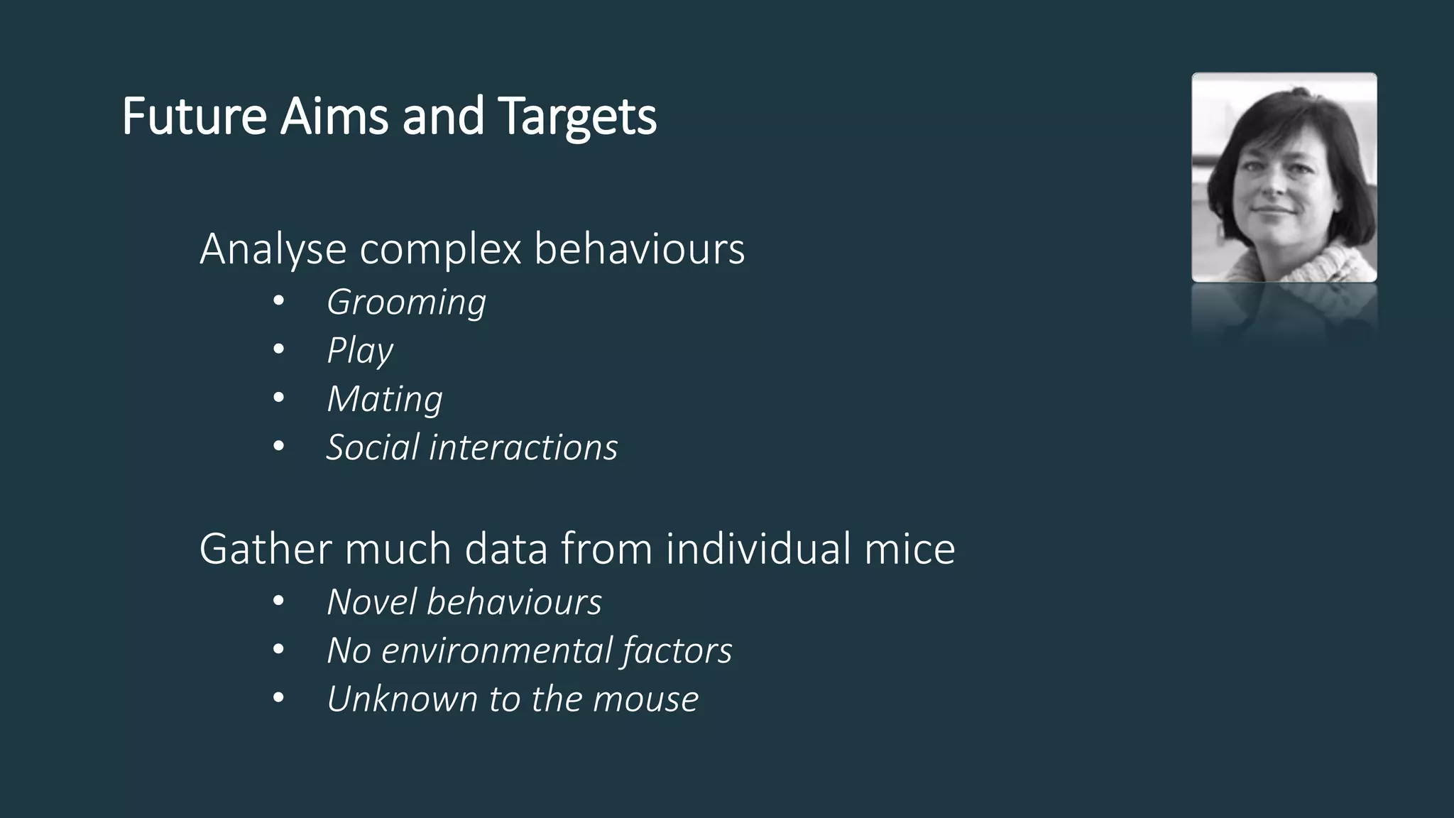 Future Aims and Targets
Analyse complex behaviours
• Grooming
• Play
• Mating
• Social interactions
Gather much data from individual mice
• Novel behaviours
• No environmental factors
• Unknown to the mouse
 