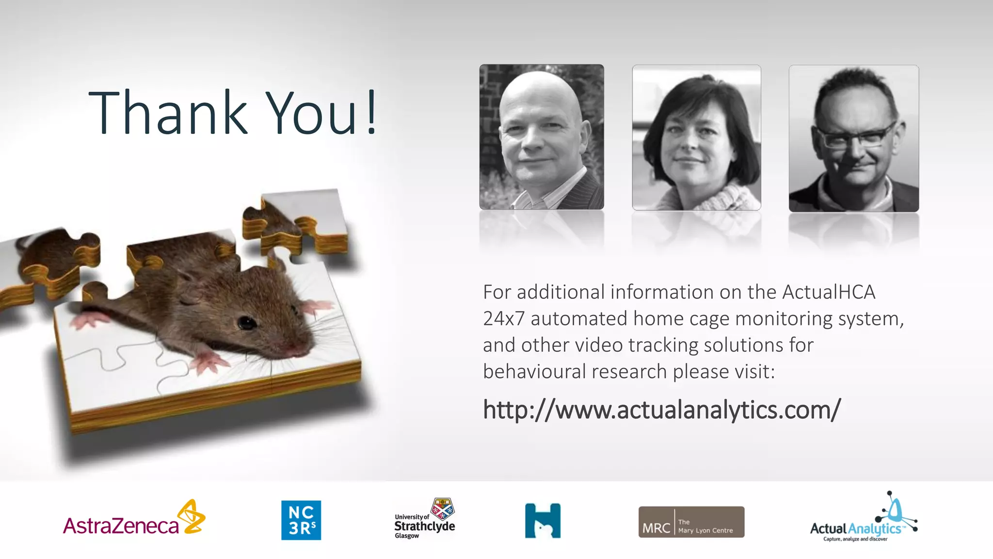 Thank You!
For additional information on the ActualHCA
24x7 automated home cage monitoring system,
and other video tracking solutions for
behavioural research please visit:
http://www.actualanalytics.com/
 
