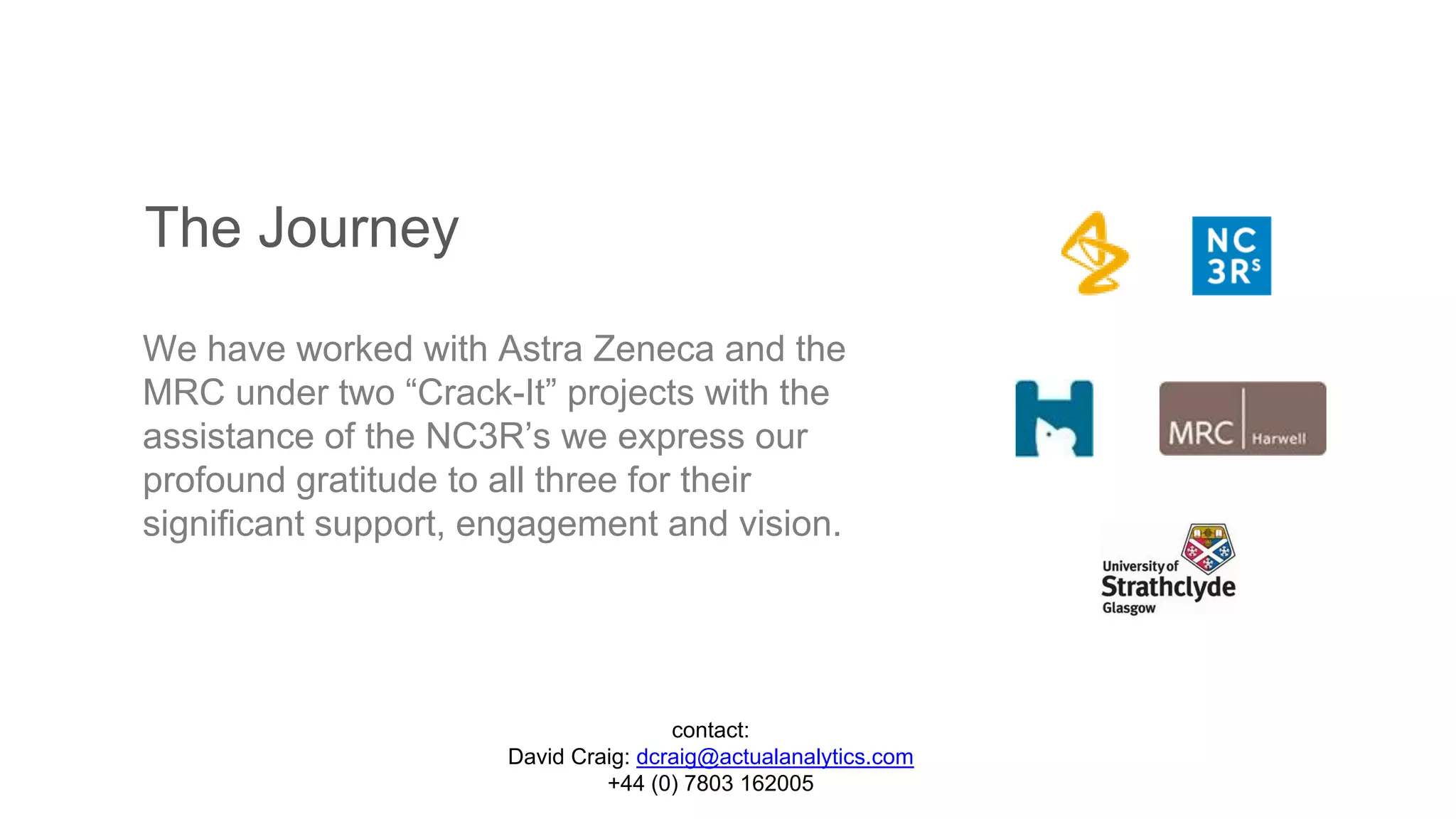 The Journey
We have worked with Astra Zeneca and the
MRC under two “Crack-It” projects with the
assistance of the NC3R’s we express our
profound gratitude to all three for their
significant support, engagement and vision.
contact:
David Craig: dcraig@actualanalytics.com
+44 (0) 7803 162005
 