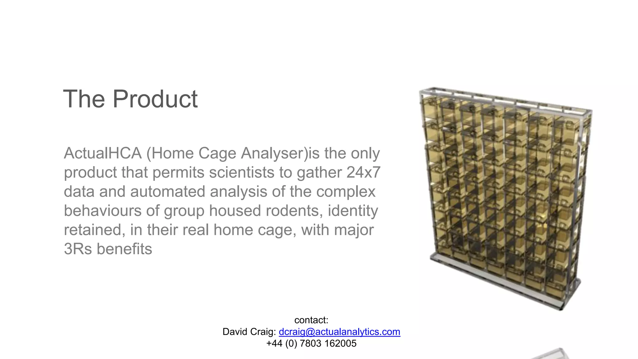 The Product
ActualHCA (Home Cage Analyser)is the only
product that permits scientists to gather 24x7
data and automated analysis of the complex
behaviours of group housed rodents, identity
retained, in their real home cage, with major
3Rs benefits
contact:
David Craig: dcraig@actualanalytics.com
+44 (0) 7803 162005
 