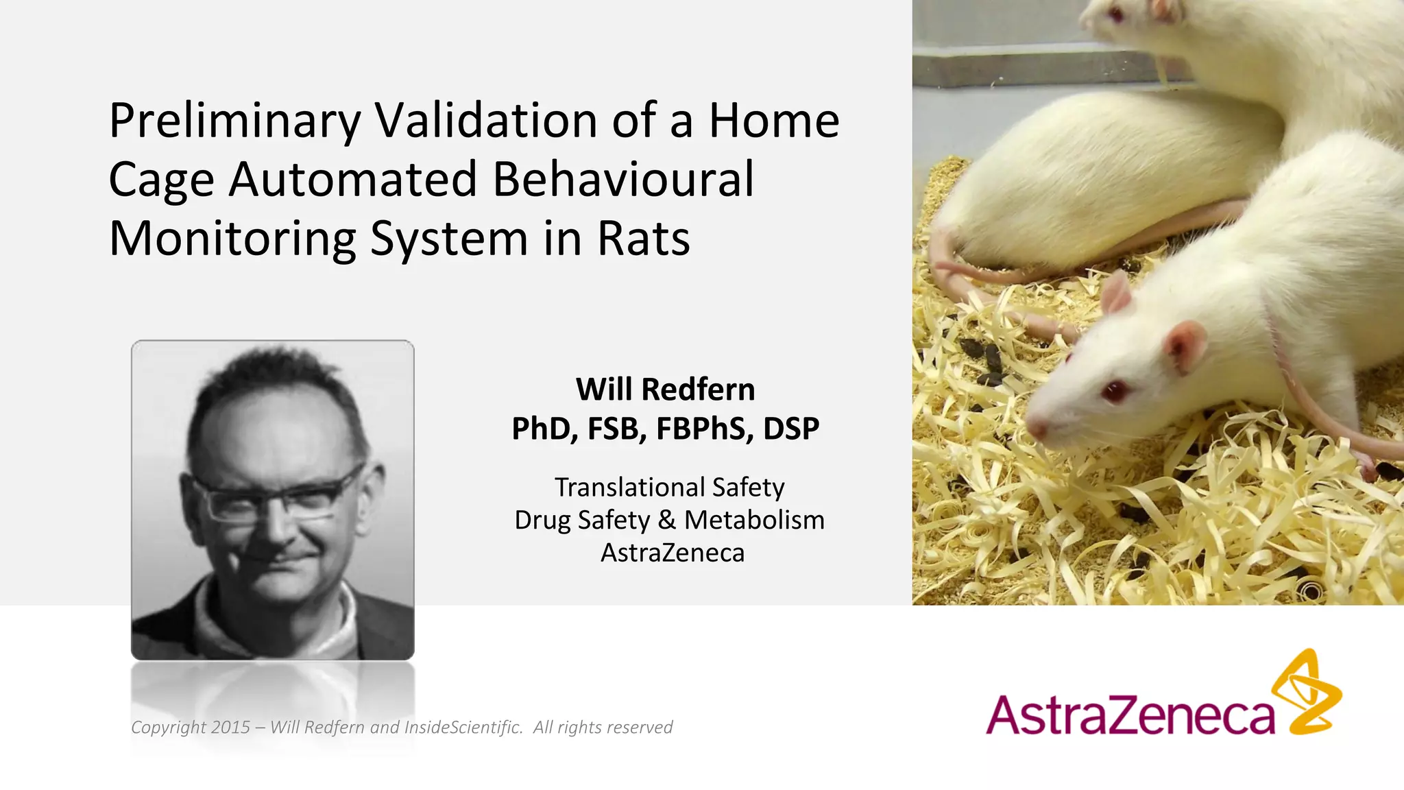 Preliminary Validation of a Home
Cage Automated Behavioural
Monitoring System in Rats
Will Redfern
PhD, FSB, FBPhS, DSP
Translational Safety
Drug Safety & Metabolism
AstraZeneca
Copyright 2015 – Will Redfern and InsideScientific. All rights reserved
 