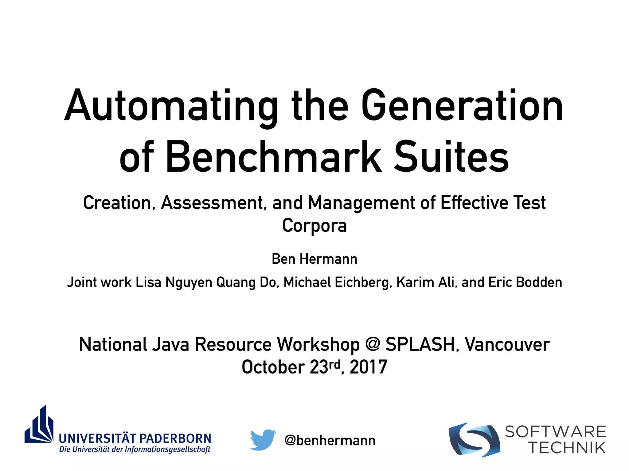 SOFTWARE
TECHNIK
Automating the Generation
of Benchmark Suites
Creation, Assessment, and Management of Effective Test
Corpora
Ben Hermann
@benhermann
Joint work Lisa Nguyen Quang Do, Michael Eichberg, Karim Ali, and Eric Bodden
National Java Resource Workshop @ SPLASH, Vancouver
October 23rd, 2017
 