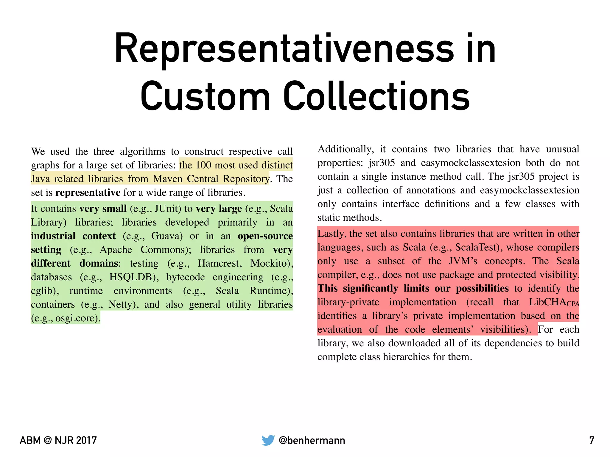 @benhermannABM @ NJR 2017
Representativeness in
Custom Collections
7
We used the three algorithms to construct respective call
graphs for a large set of libraries: the 100 most used distinct
Java related libraries from Maven Central Repository. The
set is representative for a wide range of libraries.
Additionally, it contains two libraries that have unusual
properties: jsr305 and easymockclassextesion both do not
contain a single instance method call. The jsr305 project is
just a collection of annotations and easymockclassextesion
only contains interface deﬁnitions and a few classes with
static methods.
It contains very small (e.g., JUnit) to very large (e.g., Scala
Library) libraries; libraries developed primarily in an
industrial context (e.g., Guava) or in an open-source
setting (e.g., Apache Commons); libraries from very
different domains: testing (e.g., Hamcrest, Mockito),
databases (e.g., HSQLDB), bytecode engineering (e.g.,
cglib), runtime environments (e.g., Scala Runtime),
containers (e.g., Netty), and also general utility libraries
(e.g., osgi.core).
Lastly, the set also contains libraries that are written in other
languages, such as Scala (e.g., ScalaTest), whose compilers
only use a subset of the JVM’s concepts. The Scala
compiler, e.g., does not use package and protected visibility.
This signiﬁcantly limits our possibilities to identify the
library-private implementation (recall that LibCHACPA
identiﬁes a library’s private implementation based on the
evaluation of the code elements’ visibilities). For each
library, we also downloaded all of its dependencies to build
complete class hierarchies for them.
 