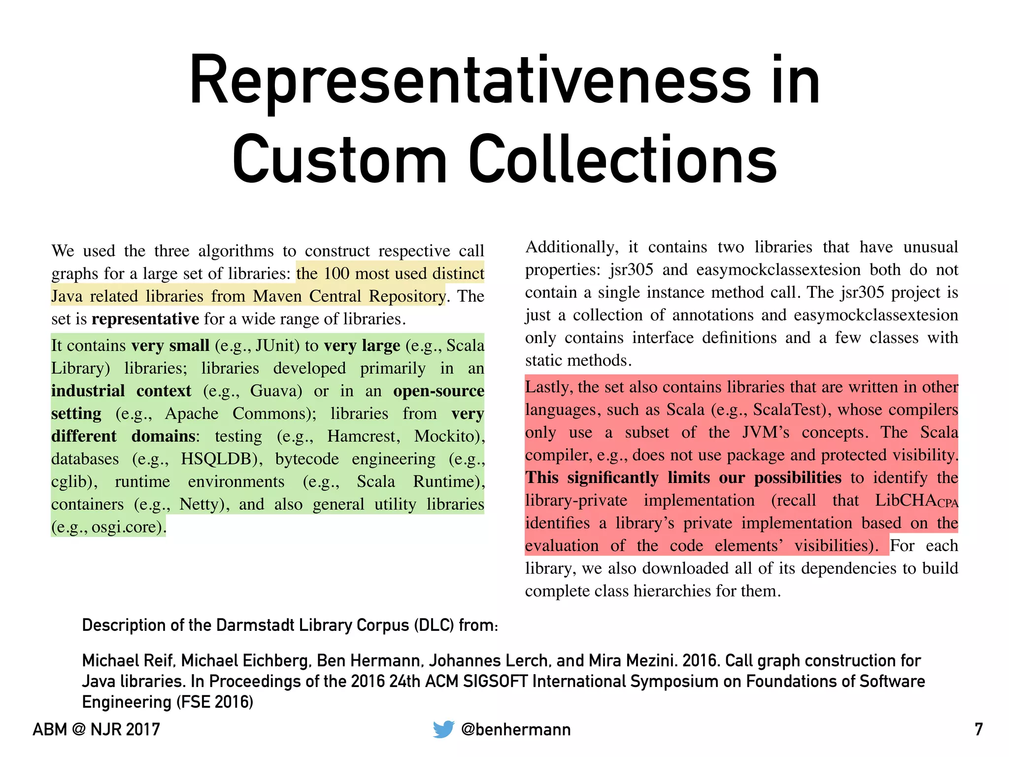 @benhermannABM @ NJR 2017
Representativeness in
Custom Collections
7
We used the three algorithms to construct respective call
graphs for a large set of libraries: the 100 most used distinct
Java related libraries from Maven Central Repository. The
set is representative for a wide range of libraries.
Additionally, it contains two libraries that have unusual
properties: jsr305 and easymockclassextesion both do not
contain a single instance method call. The jsr305 project is
just a collection of annotations and easymockclassextesion
only contains interface deﬁnitions and a few classes with
static methods.
It contains very small (e.g., JUnit) to very large (e.g., Scala
Library) libraries; libraries developed primarily in an
industrial context (e.g., Guava) or in an open-source
setting (e.g., Apache Commons); libraries from very
different domains: testing (e.g., Hamcrest, Mockito),
databases (e.g., HSQLDB), bytecode engineering (e.g.,
cglib), runtime environments (e.g., Scala Runtime),
containers (e.g., Netty), and also general utility libraries
(e.g., osgi.core).
Lastly, the set also contains libraries that are written in other
languages, such as Scala (e.g., ScalaTest), whose compilers
only use a subset of the JVM’s concepts. The Scala
compiler, e.g., does not use package and protected visibility.
This signiﬁcantly limits our possibilities to identify the
library-private implementation (recall that LibCHACPA
identiﬁes a library’s private implementation based on the
evaluation of the code elements’ visibilities). For each
library, we also downloaded all of its dependencies to build
complete class hierarchies for them.
Michael Reif, Michael Eichberg, Ben Hermann, Johannes Lerch, and Mira Mezini. 2016. Call graph construction for
Java libraries. In Proceedings of the 2016 24th ACM SIGSOFT International Symposium on Foundations of Software
Engineering (FSE 2016)
Description of the Darmstadt Library Corpus (DLC) from:
 