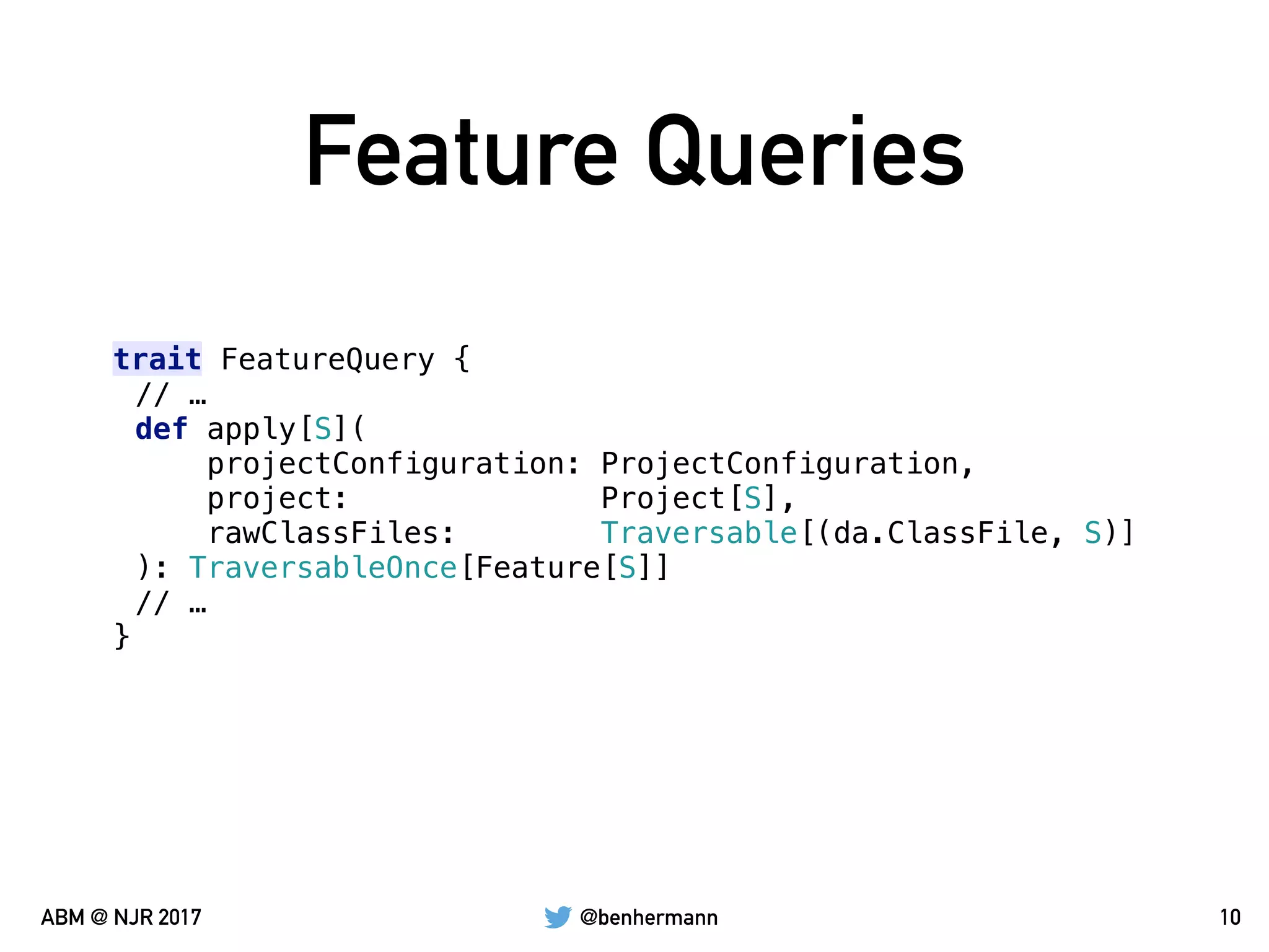 @benhermannABM @ NJR 2017
Feature Queries
10
trait FeatureQuery {
// …
def apply[S](
projectConfiguration: ProjectConfiguration,
project: Project[S],
rawClassFiles: Traversable[(da.ClassFile, S)]
): TraversableOnce[Feature[S]]
// …
}
 