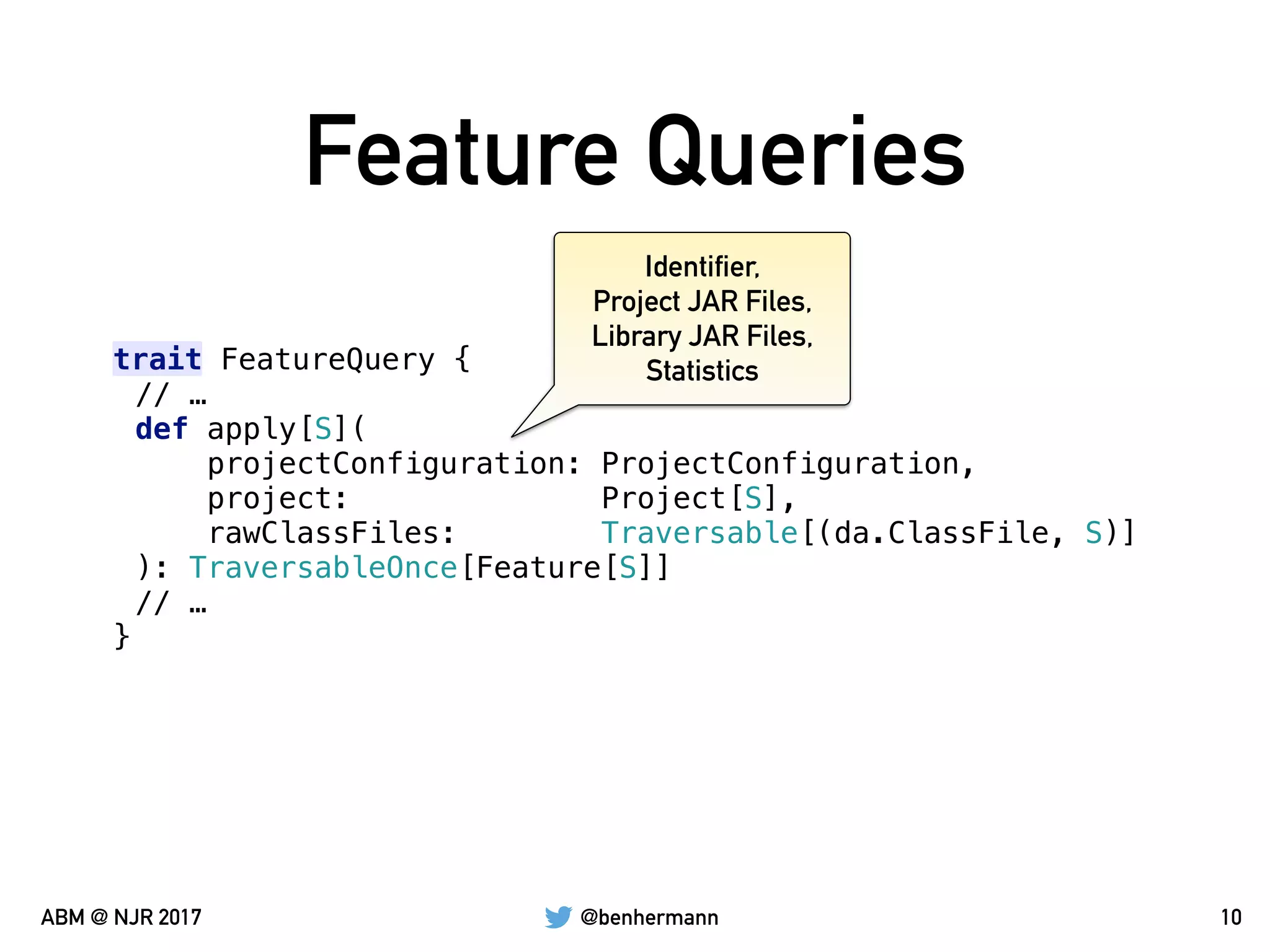 @benhermannABM @ NJR 2017
Feature Queries
10
trait FeatureQuery {
// …
def apply[S](
projectConfiguration: ProjectConfiguration,
project: Project[S],
rawClassFiles: Traversable[(da.ClassFile, S)]
): TraversableOnce[Feature[S]]
// …
}
Identifier,
Project JAR Files,
Library JAR Files,
Statistics
 