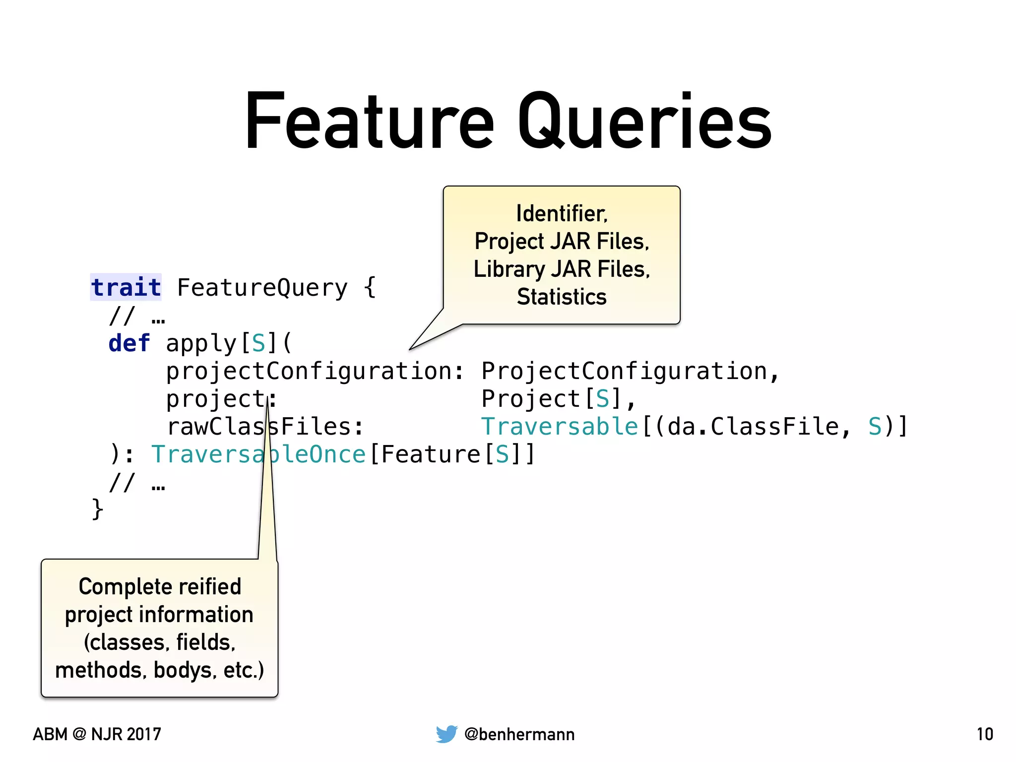 @benhermannABM @ NJR 2017
Feature Queries
10
trait FeatureQuery {
// …
def apply[S](
projectConfiguration: ProjectConfiguration,
project: Project[S],
rawClassFiles: Traversable[(da.ClassFile, S)]
): TraversableOnce[Feature[S]]
// …
}
Identifier,
Project JAR Files,
Library JAR Files,
Statistics
Complete reified
project information
(classes, fields,
methods, bodys, etc.)
 