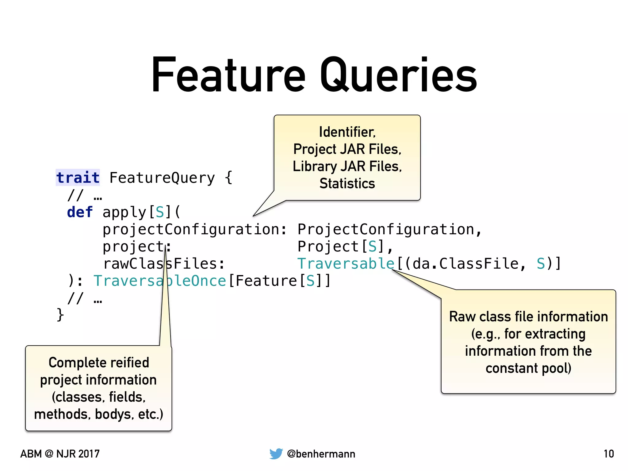 @benhermannABM @ NJR 2017
Feature Queries
10
trait FeatureQuery {
// …
def apply[S](
projectConfiguration: ProjectConfiguration,
project: Project[S],
rawClassFiles: Traversable[(da.ClassFile, S)]
): TraversableOnce[Feature[S]]
// …
}
Identifier,
Project JAR Files,
Library JAR Files,
Statistics
Complete reified
project information
(classes, fields,
methods, bodys, etc.)
Raw class file information
(e.g., for extracting
information from the
constant pool)
 