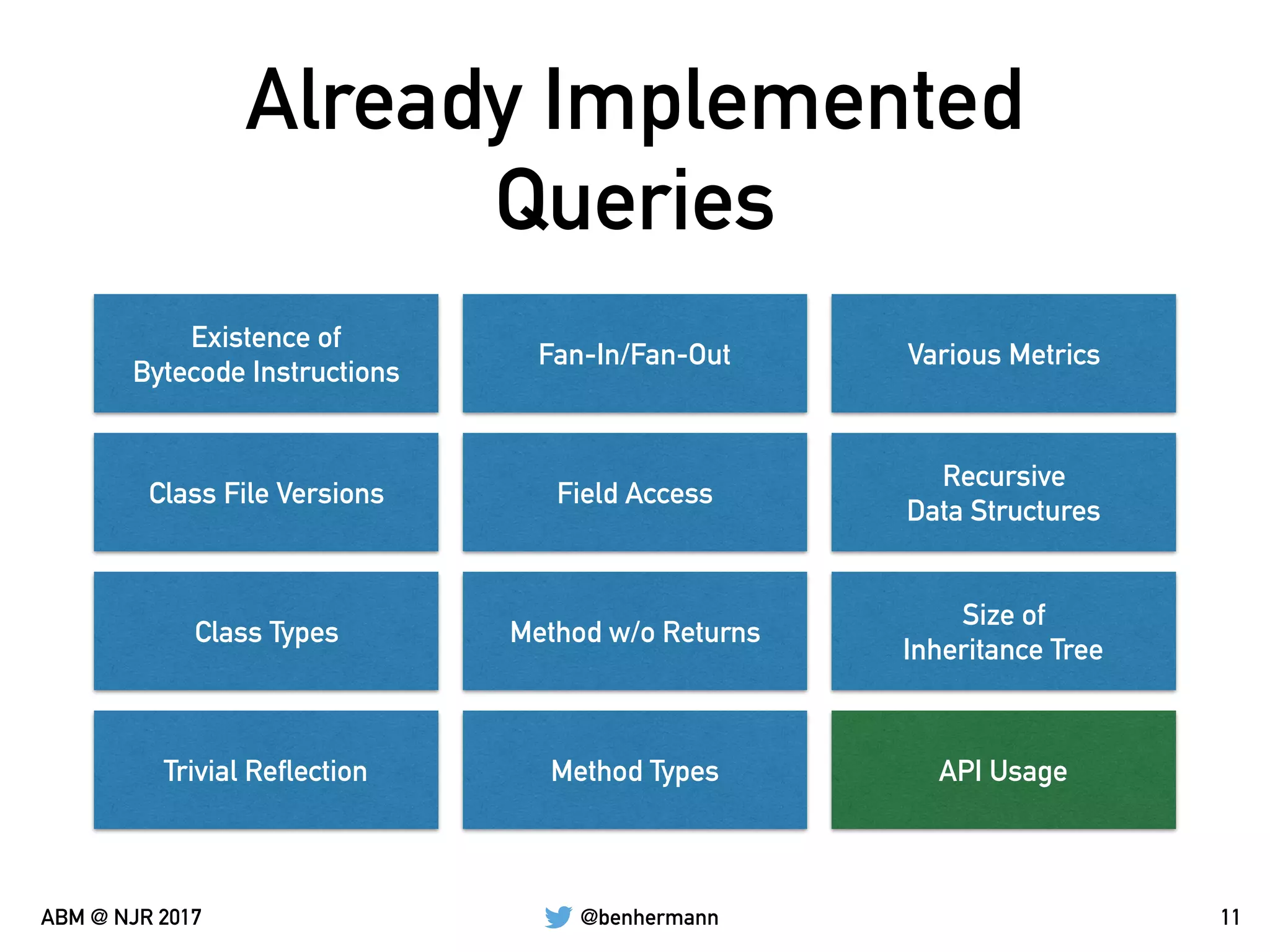 @benhermannABM @ NJR 2017
Already Implemented
Queries
11
Existence of  
Bytecode Instructions
Class File Versions
Class Types
Trivial Reflection
Fan-In/Fan-Out
Field Access
Method w/o Returns
Method Types
Various Metrics
Recursive  
Data Structures
Size of 
Inheritance Tree
API Usage
 