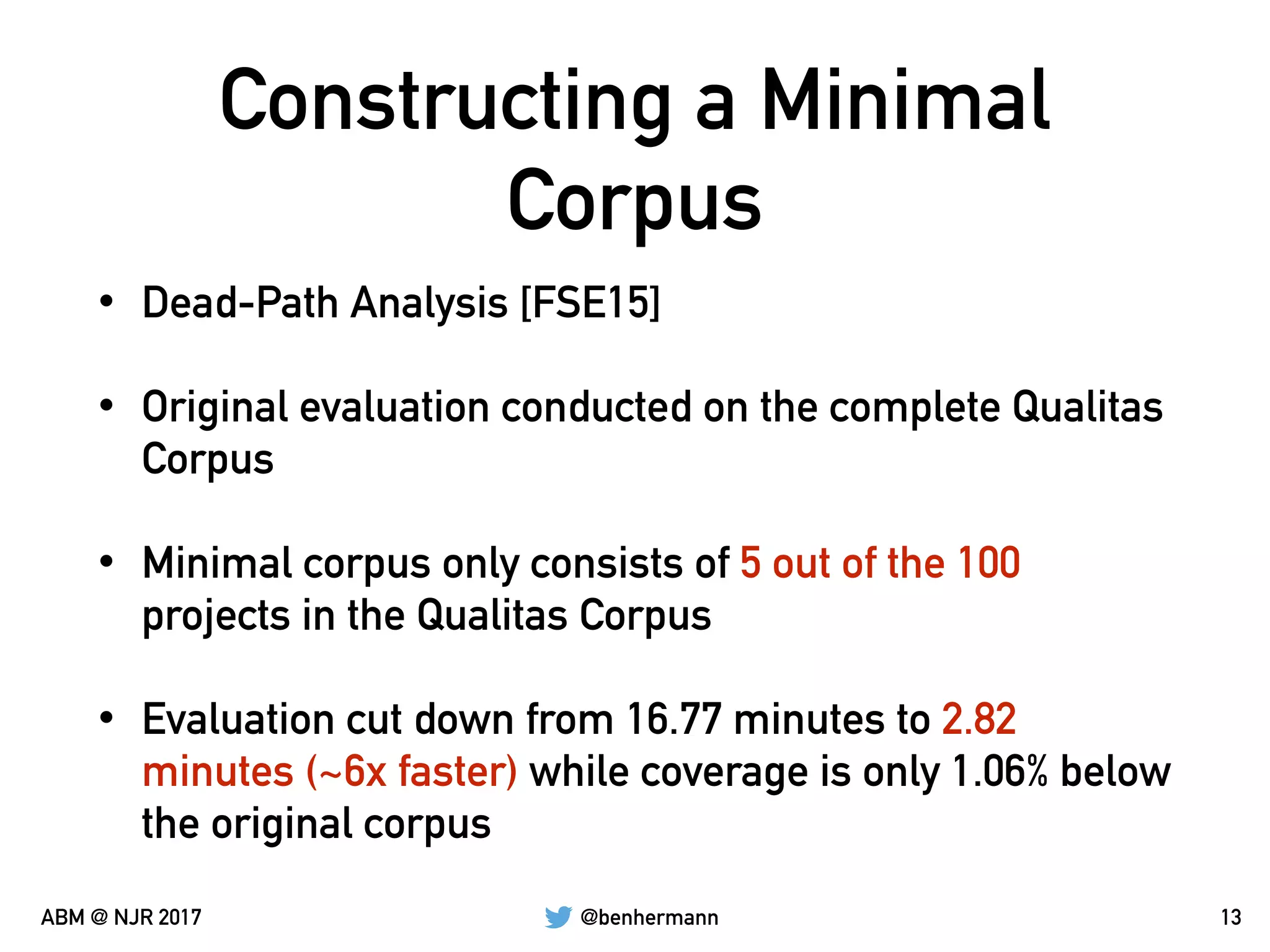 @benhermannABM @ NJR 2017
Constructing a Minimal
Corpus
• Dead-Path Analysis [FSE15]
• Original evaluation conducted on the complete Qualitas
Corpus
• Minimal corpus only consists of 5 out of the 100
projects in the Qualitas Corpus
• Evaluation cut down from 16.77 minutes to 2.82
minutes (~6x faster) while coverage is only 1.06% below
the original corpus
13
 