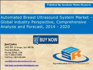 Published By: Syndicate Market Research
Automated Breast Ultrasound System Market -
Global industry Perspective, Comprehensive
Analysis and Forecast, 2014 - 2020
Joel John
3422 SW 15 Street, Suit #8138,
Deerfield Beach,
Florida 33442, USA
Tel: +1-386-310-3803
Toll Free: 1-855-465-4651
sales@SyndicateMarketResearch.com
http://www.syndicatemarketresearch.com/
 