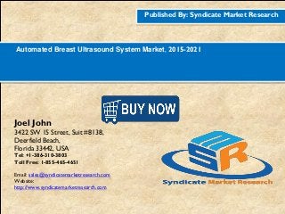 Published By: Syndicate Market Research
Automated Breast Ultrasound System Market, 2015-2021
Joel John
3422 SW 15 Street, Suit #8138,
Deerfield Beach,
Florida 33442, USA
Tel: +1-386-310-3803
Toll Free: 1-855-465-4651
Email: sales@syndicatemarketresearch.com
Website:
http://www.syndicatemarketresearch.com
Figure
1http://www.syndicatemarketresearch.co
m/checkout/60644/1
Figure
2http://www.syndicatemarketresearch.co
m/checkout/52725/1
 