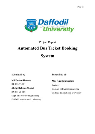 | Page |1
Project Report
Automated Bus Ticket Booking
System
Submitted by
Md.Farhad Hossain
ID: 111-35-181
Abdur Rahman Shobuj
ID: 111-35-158
Dept. of Software Engineering
Daffodil International University
Supervised by
Mr. Kaushik Sarker
Lecturer
Dept. of Software Engineering
Daffodil International University
 
