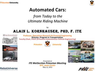 by
AlAin l. KornhAuser, PhD, F. iTe
Professor, Operations Research & Financial Engineering
Director, Program in Transportation
Faculty Chair, PAVE (Princeton Autonomous Vehicle Engineering)
Princeton University
Presented at
ITE MetSection Princeton Meeting
NYC, Javits Center
May 12, 2015
Automated Cars:
from Today to the
Ultimate Riding Machine
 