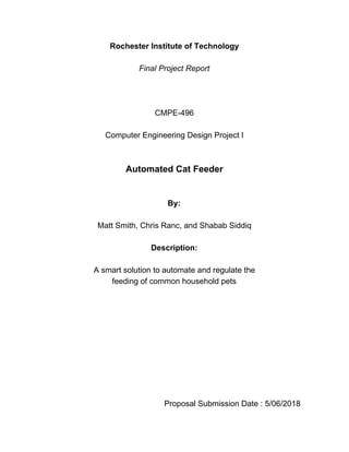 Rochester Institute of Technology
Final Project Report
CMPE-496
Computer Engineering Design Project I
Automated Cat Feeder
By:
Matt Smith, Chris Ranc, and Shabab Siddiq
Description:
A smart solution to automate and regulate the
feeding of common household pets
Proposal Submission Date : 5/06/2018
 