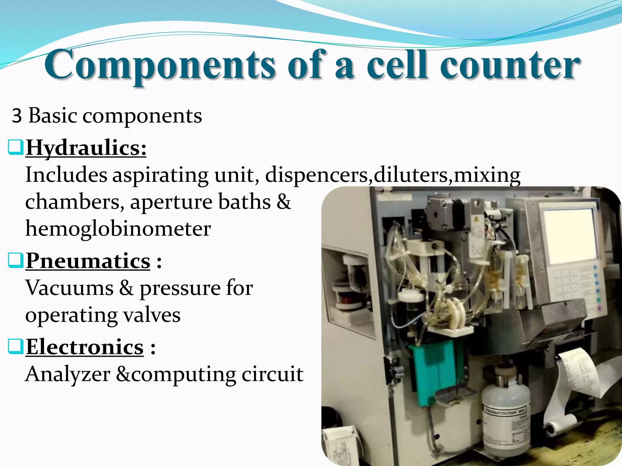 Components of a cell counter
3 Basic components
Hydraulics:
Includes aspirating unit, dispencers,diluters,mixing
chambers, aperture baths &
hemoglobinometer
Pneumatics :
Vacuums & pressure for
operating valves
Electronics :
Analyzer &computing circuit
 