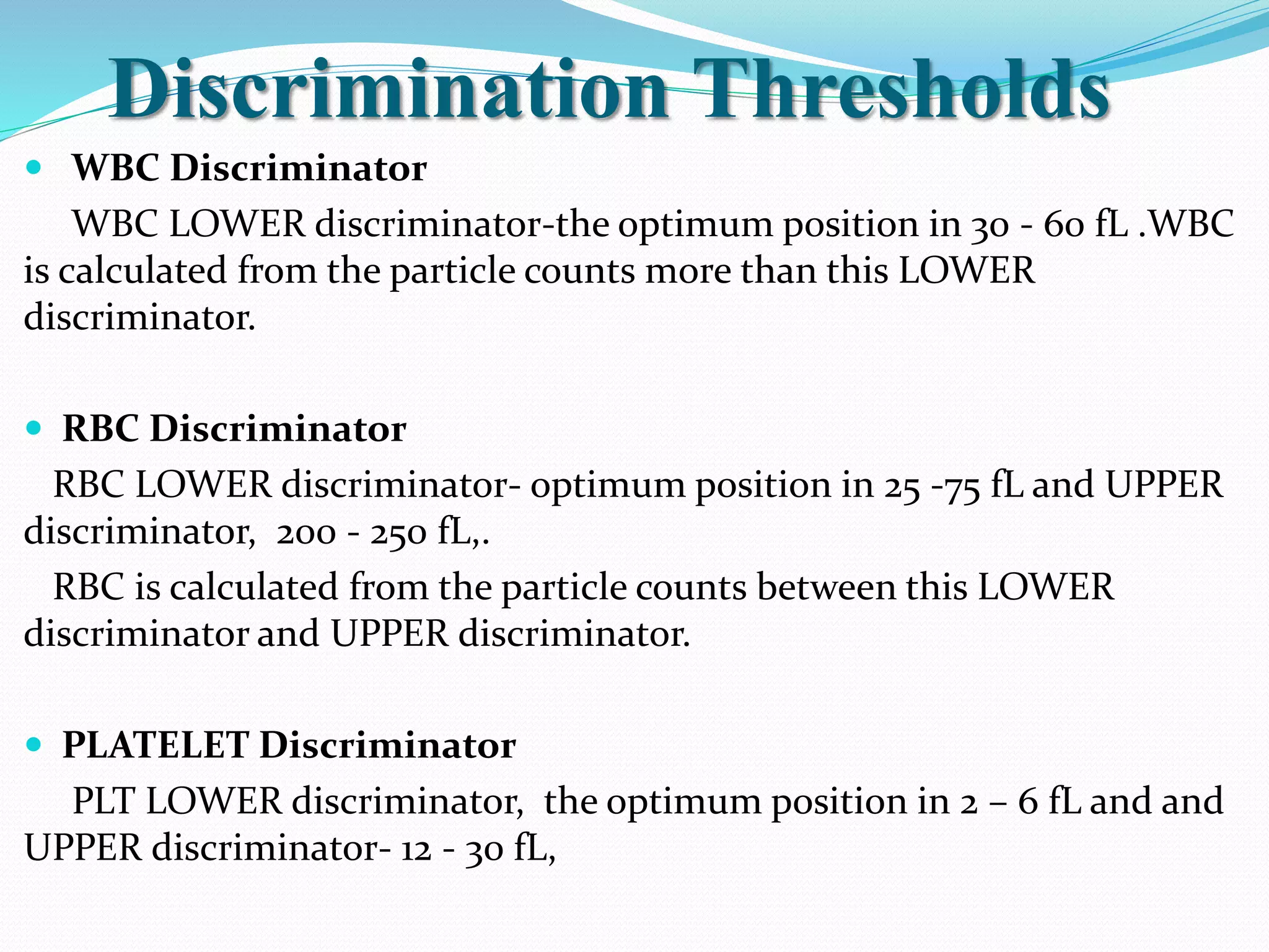 Discrimination Thresholds
 WBC Discriminator
WBC LOWER discriminator-the optimum position in 30 - 60 fL .WBC
is calculated from the particle counts more than this LOWER
discriminator.
 RBC Discriminator
RBC LOWER discriminator- optimum position in 25 -75 fL and UPPER
discriminator, 200 - 250 fL,.
RBC is calculated from the particle counts between this LOWER
discriminator and UPPER discriminator.
 PLATELET Discriminator
PLT LOWER discriminator, the optimum position in 2 – 6 fL and and
UPPER discriminator- 12 - 30 fL,
 