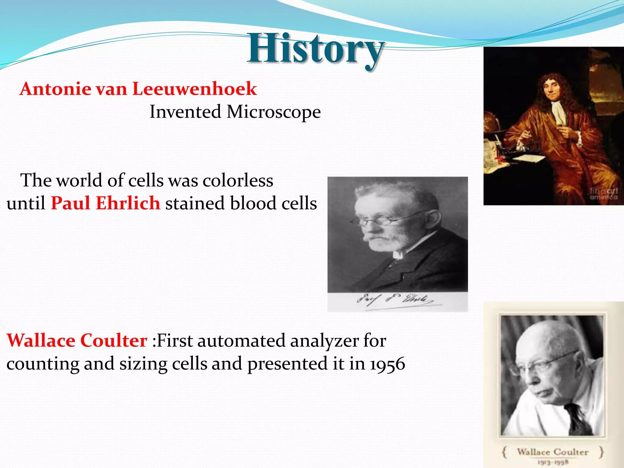 History
Antonie van Leeuwenhoek
Invented Microscope
The world of cells was colorless
until Paul Ehrlich stained blood cells
Wallace Coulter :First automated analyzer for
counting and sizing cells and presented it in 1956
 