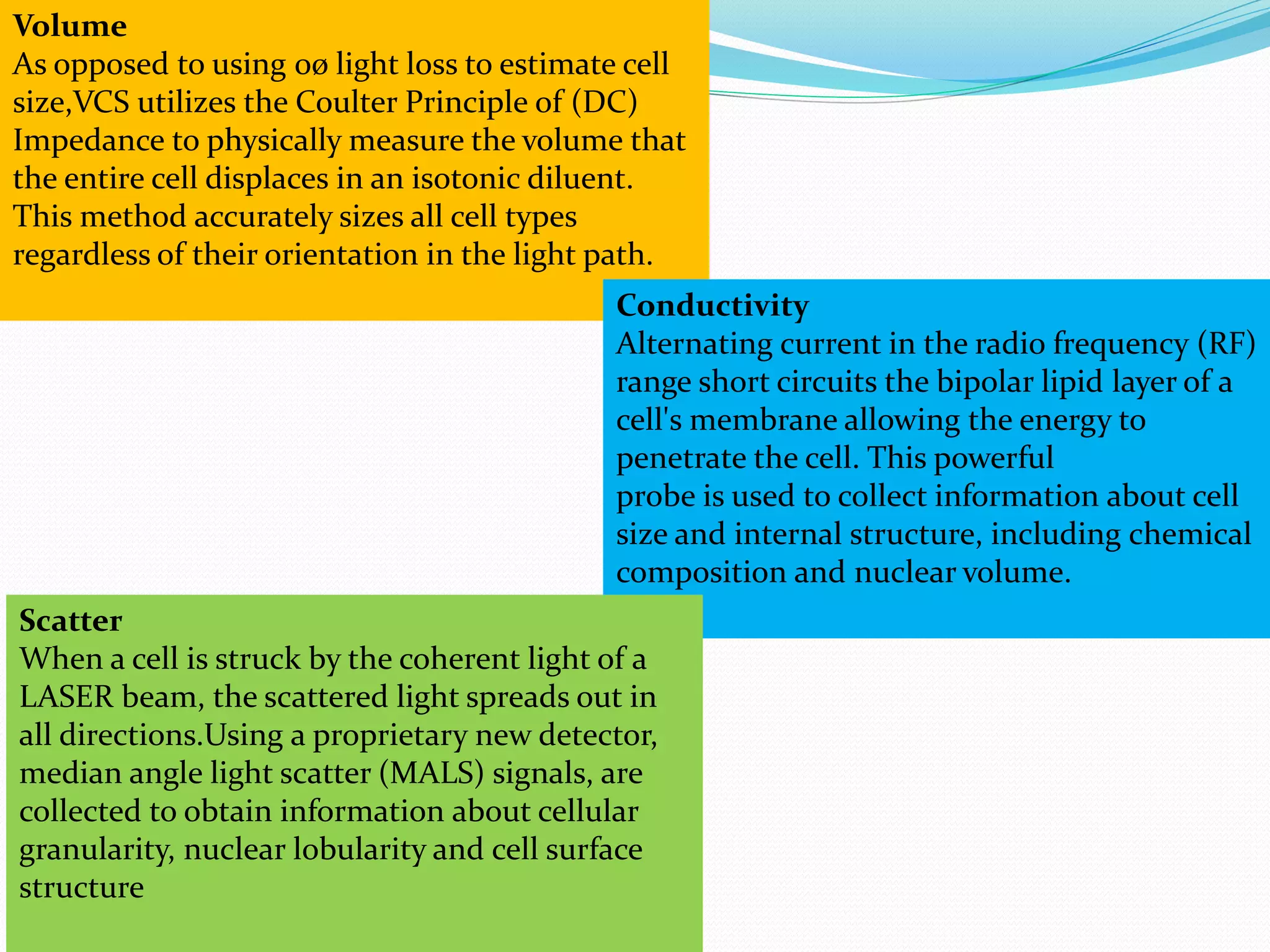 Volume
As opposed to using 0ø light loss to estimate cell
size,VCS utilizes the Coulter Principle of (DC)
Impedance to physically measure the volume that
the entire cell displaces in an isotonic diluent.
This method accurately sizes all cell types
regardless of their orientation in the light path.
Conductivity
Alternating current in the radio frequency (RF)
range short circuits the bipolar lipid layer of a
cell's membrane allowing the energy to
penetrate the cell. This powerful
probe is used to collect information about cell
size and internal structure, including chemical
composition and nuclear volume.
Scatter
When a cell is struck by the coherent light of a
LASER beam, the scattered light spreads out in
all directions.Using a proprietary new detector,
median angle light scatter (MALS) signals, are
collected to obtain information about cellular
granularity, nuclear lobularity and cell surface
structure
 