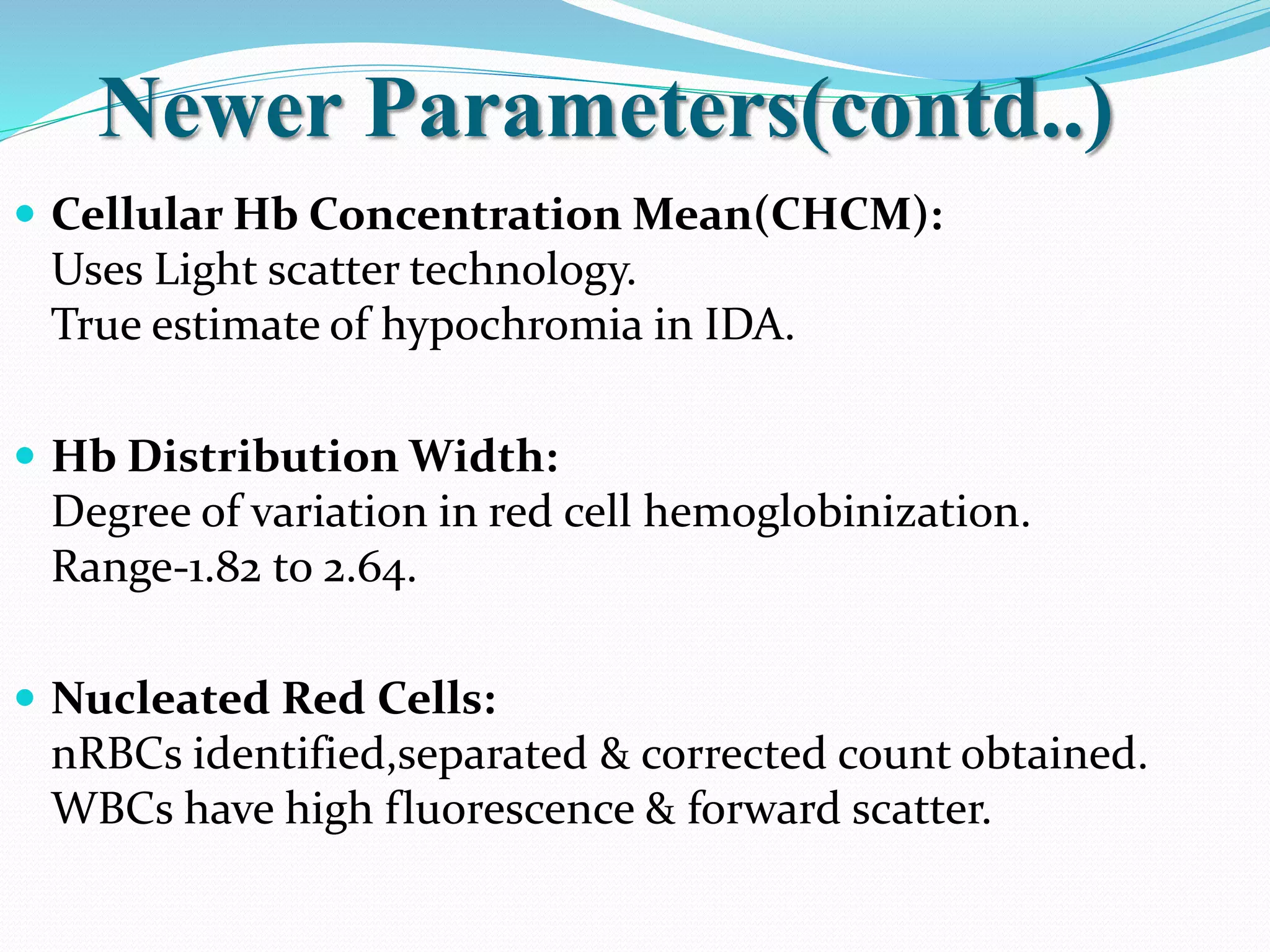 Newer Parameters(contd..)
 Cellular Hb Concentration Mean(CHCM):
Uses Light scatter technology.
True estimate of hypochromia in IDA.
 Hb Distribution Width:
Degree of variation in red cell hemoglobinization.
Range-1.82 to 2.64.
 Nucleated Red Cells:
nRBCs identified,separated & corrected count obtained.
WBCs have high fluorescence & forward scatter.
 