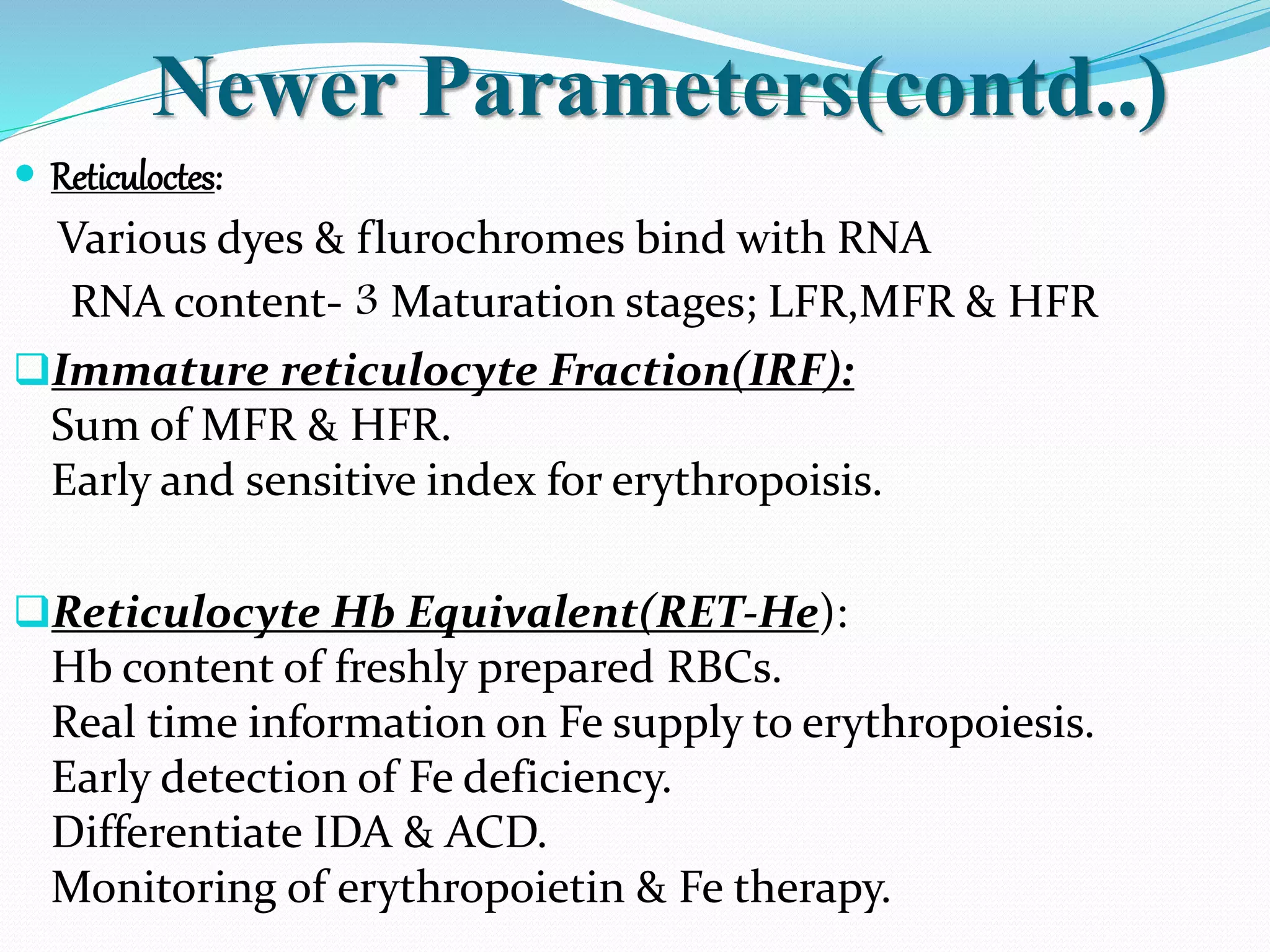 Newer Parameters(contd..)
 Reticuloctes:
Various dyes & flurochromes bind with RNA
RNA content- 3 Maturation stages; LFR,MFR & HFR
Immature reticulocyte Fraction(IRF):
Sum of MFR & HFR.
Early and sensitive index for erythropoisis.
Reticulocyte Hb Equivalent(RET-He):
Hb content of freshly prepared RBCs.
Real time information on Fe supply to erythropoiesis.
Early detection of Fe deficiency.
Differentiate IDA & ACD.
Monitoring of erythropoietin & Fe therapy.
 