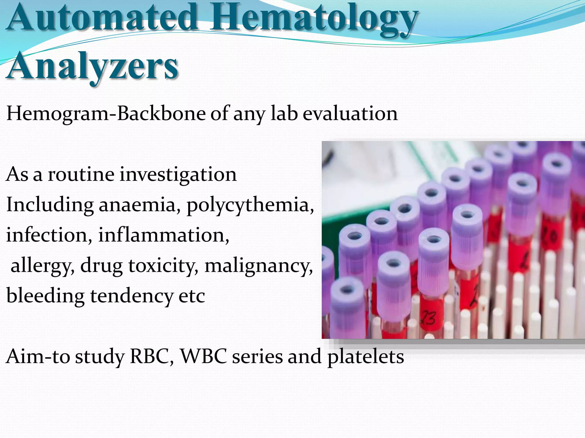 Automated Hematology
Analyzers
Hemogram-Backbone of any lab evaluation
As a routine investigation
Including anaemia, polycythemia,
infection, inflammation,
allergy, drug toxicity, malignancy,
bleeding tendency etc
Aim-to study RBC, WBC series and platelets
 