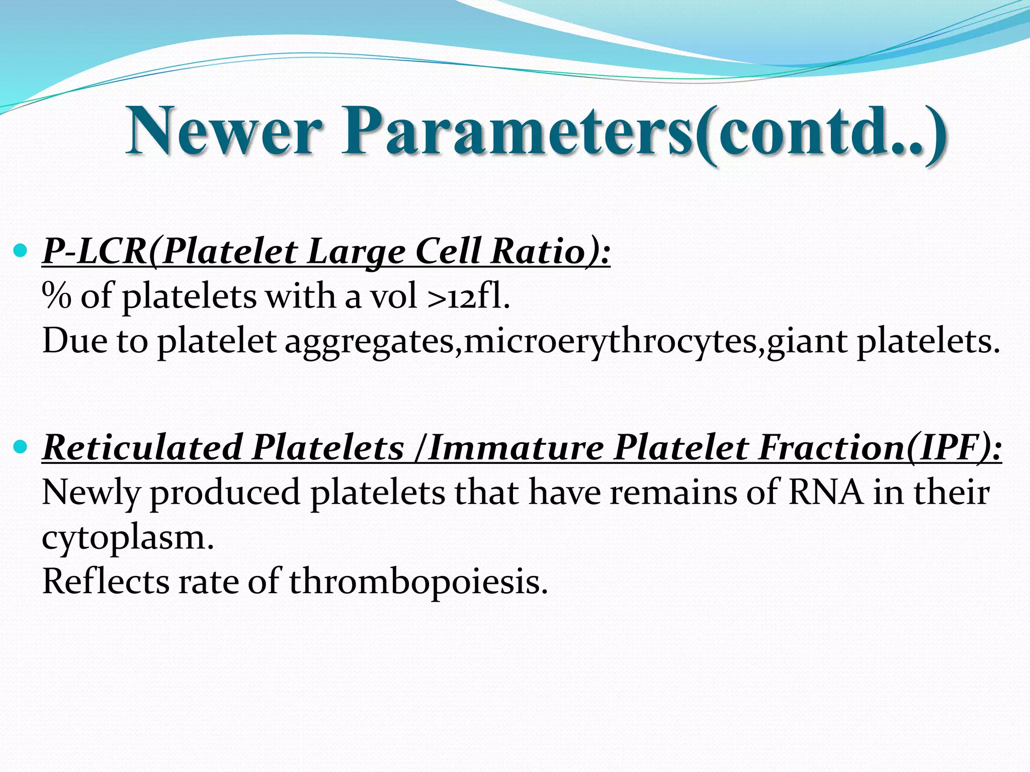 Newer Parameters(contd..)
 P-LCR(Platelet Large Cell Ratio):
% of platelets with a vol >12fl.
Due to platelet aggregates,microerythrocytes,giant platelets.
 Reticulated Platelets /Immature Platelet Fraction(IPF):
Newly produced platelets that have remains of RNA in their
cytoplasm.
Reflects rate of thrombopoiesis.
 