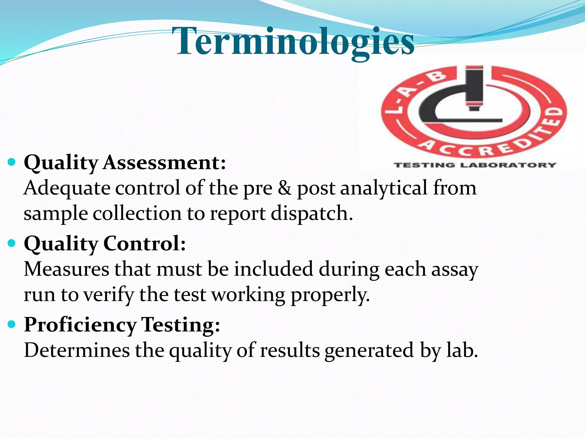Terminologies
 Quality Assessment:
Adequate control of the pre & post analytical from
sample collection to report dispatch.
 Quality Control:
Measures that must be included during each assay
run to verify the test working properly.
 Proficiency Testing:
Determines the quality of results generated by lab.
 