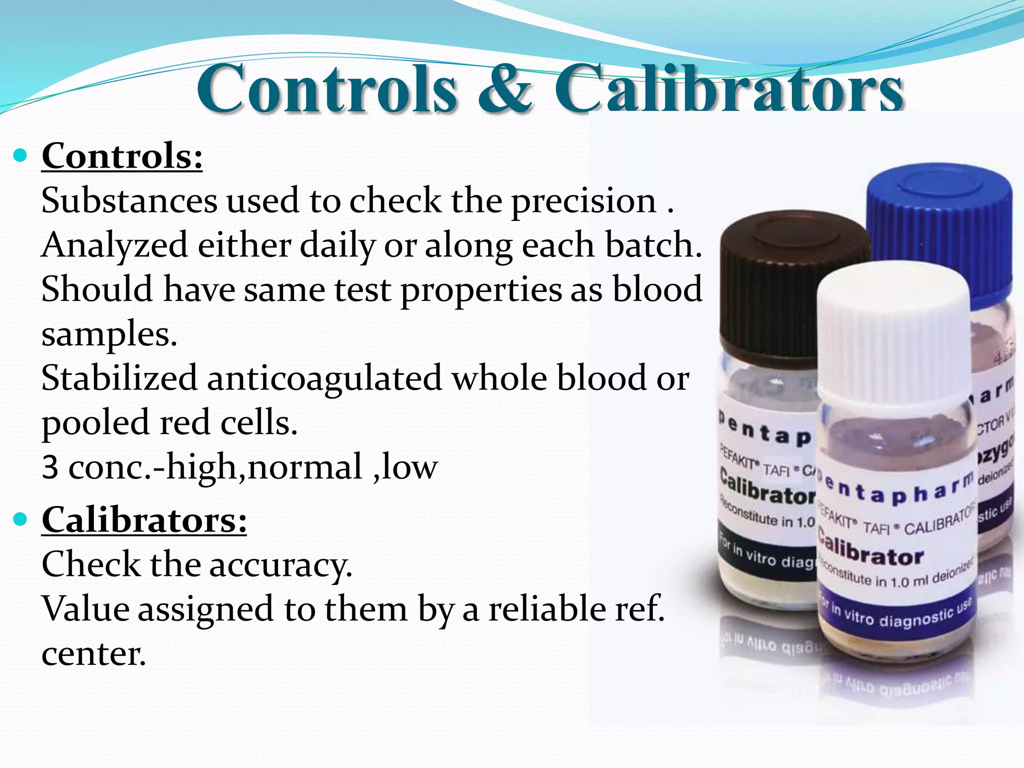 Controls & Calibrators
 Controls:
Substances used to check the precision .
Analyzed either daily or along each batch.
Should have same test properties as blood
samples.
Stabilized anticoagulated whole blood or
pooled red cells.
3 conc.-high,normal ,low
 Calibrators:
Check the accuracy.
Value assigned to them by a reliable ref.
center.
 
