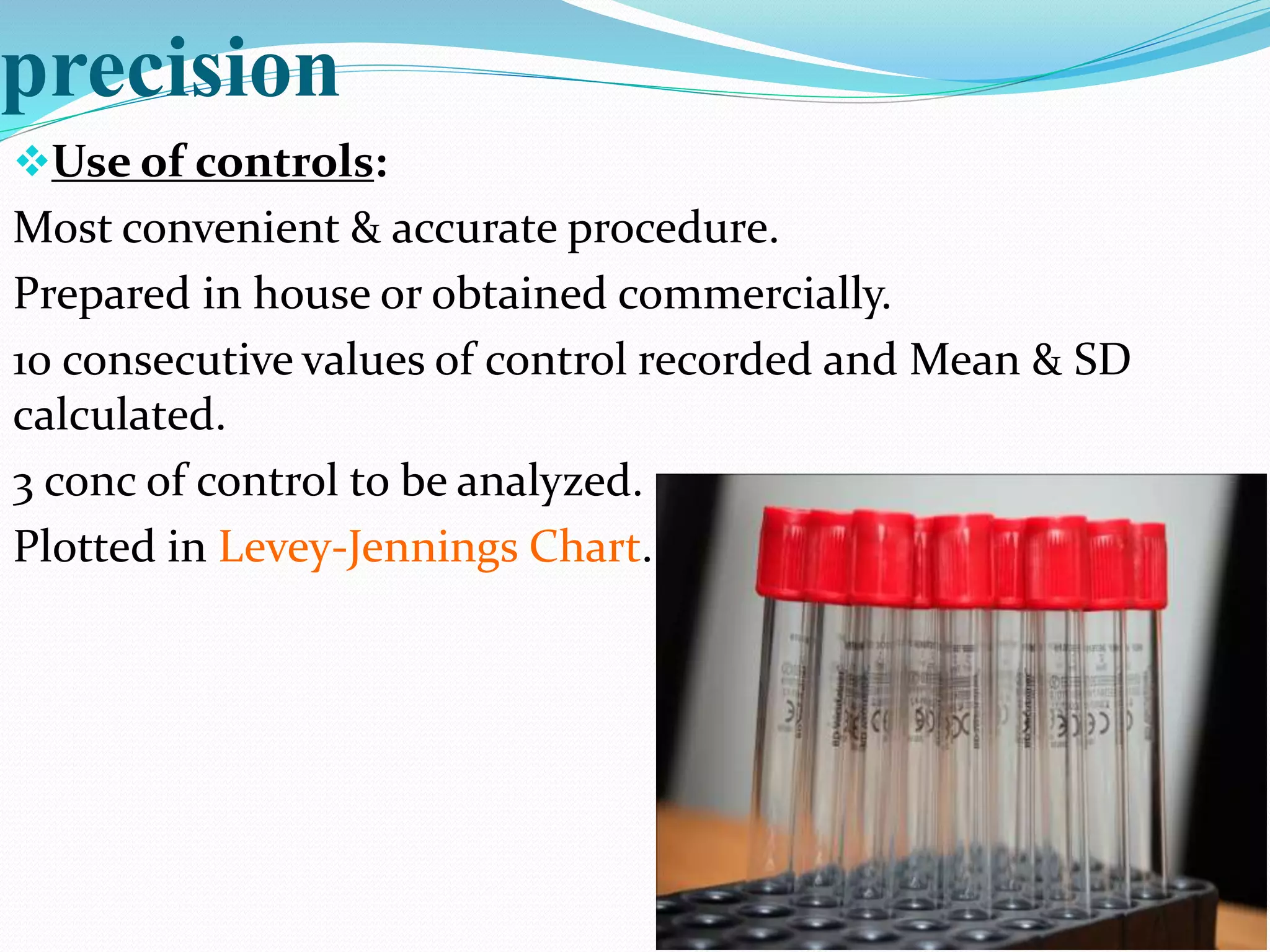 precision
Use of controls:
Most convenient & accurate procedure.
Prepared in house or obtained commercially.
10 consecutive values of control recorded and Mean & SD
calculated.
3 conc of control to be analyzed.
Plotted in Levey-Jennings Chart.
 