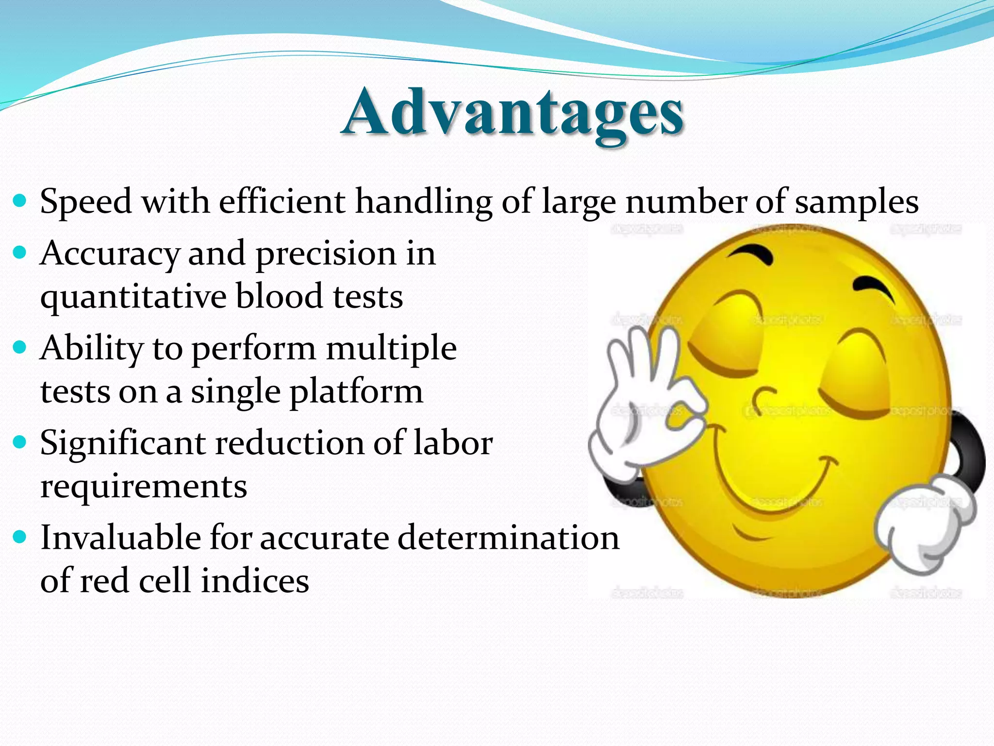 Advantages
 Speed with efficient handling of large number of samples
 Accuracy and precision in
quantitative blood tests
 Ability to perform multiple
tests on a single platform
 Significant reduction of labor
requirements
 Invaluable for accurate determination
of red cell indices
 