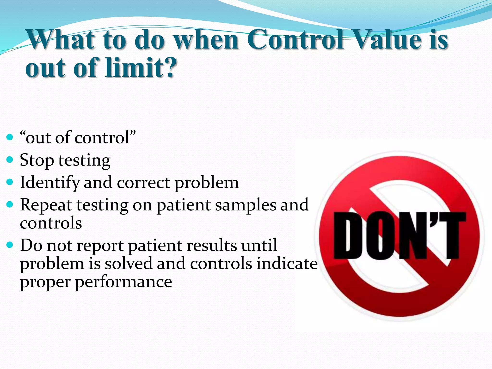 What to do when Control Value is
out of limit?
 “out of control”
 Stop testing
 Identify and correct problem
 Repeat testing on patient samples and
controls
 Do not report patient results until
problem is solved and controls indicate
proper performance
 