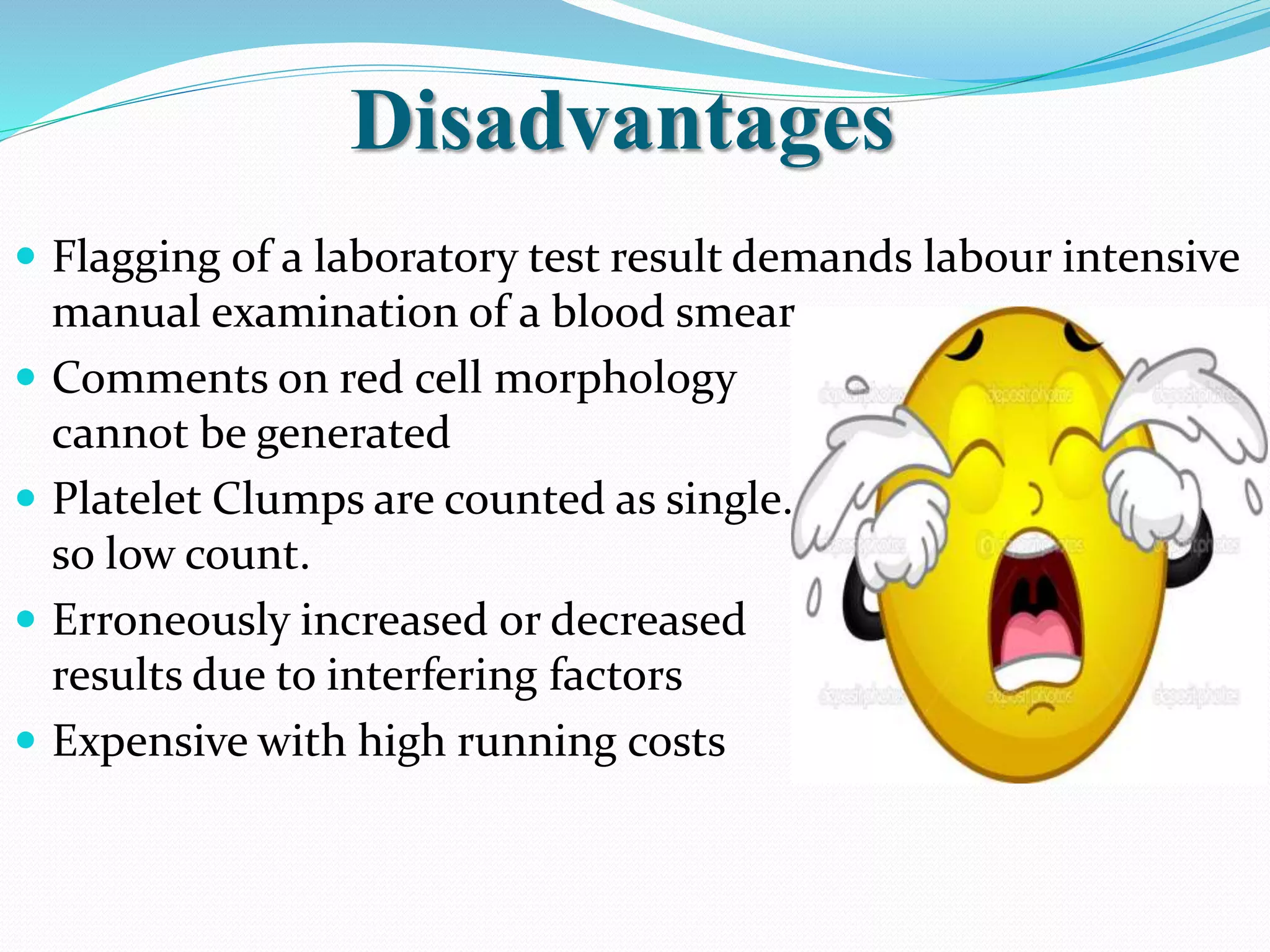 Disadvantages
 Flagging of a laboratory test result demands labour intensive
manual examination of a blood smear
 Comments on red cell morphology
cannot be generated
 Platelet Clumps are counted as single.
so low count.
 Erroneously increased or decreased
results due to interfering factors
 Expensive with high running costs
 