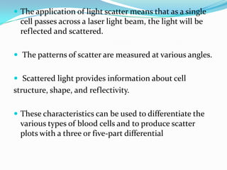  The application of light scatter means that as a single
cell passes across a laser light beam, the light will be
reflected and scattered.
 The patterns of scatter are measured at various angles.
 Scattered light provides information about cell
structure, shape, and reflectivity.
 These characteristics can be used to differentiate the
various types of blood cells and to produce scatter
plots with a three or five-part differential
 