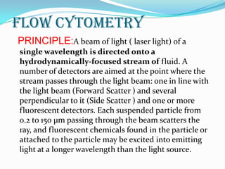 Flow Cytometry
PRINCIPLE:A beam of light ( laser light) of a
single wavelength is directed onto a
hydrodynamically-focused stream of fluid. A
number of detectors are aimed at the point where the
stream passes through the light beam: one in line with
the light beam (Forward Scatter ) and several
perpendicular to it (Side Scatter ) and one or more
fluorescent detectors. Each suspended particle from
0.2 to 150 µm passing through the beam scatters the
ray, and fluorescent chemicals found in the particle or
attached to the particle may be excited into emitting
light at a longer wavelength than the light source.
 