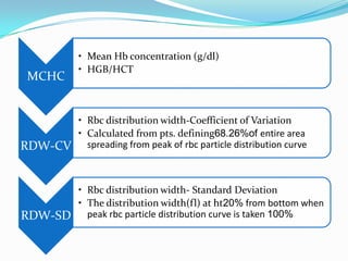 MCHC
• Mean Hb concentration (g/dl)
• HGB/HCT
RDW-CV
• Rbc distribution width-Coefficient of Variation
• Calculated from pts. defining68.26%of entire area
spreading from peak of rbc particle distribution curve
RDW-SD
• Rbc distribution width- Standard Deviation
• The distribution width(fl) at ht20% from bottom when
peak rbc particle distribution curve is taken 100%
 