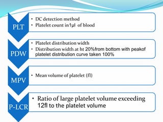 PLT
• DC detection method
• Platelet count in1µl of blood
PDW
• Platelet distribution width
• Distribution width at ht 20%from bottom with peakof
platelet distribution curve taken 100%
MPV
• Mean volume of platelet (fl)
P-LCR
• Ratio of large platelet volume exceeding
12fl to the platelet volume
 