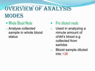 Overview of analysis
modes
 Whole Blood Mode
o Analyse collected
sample in whole blood
status
 Pre diluted mode
o Used in analyzing a
minute amount of
child’s blood e.g
collected from
earlobe
o Blood sample diluted
into 1:26
 