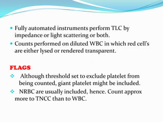  Fully automated instruments perform TLC by
impedance or light scattering or both.
 Counts performed on diluted WBC in which red cell’s
are either lysed or rendered transparent.
FLAGS
 Although threshold set to exclude platelet from
being counted, giant platelet might be included.
 NRBC are usually included, hence. Count approx
more to TNCC than to WBC.
 