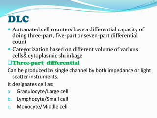 DLC
 Automated cell counters have a differential capacity of
doing three-part, five-part or seven-part differential
count
 Categorization based on different volume of various
cells& cytoplasmic shrinkage
Three-part differential
Can be produced by single channel by both impedance or light
scatter instruments.
It designates cell as:
a. Granulocyte/Large cell
b. Lymphocyte/Small cell
c. Monocyte/Middle cell
 
