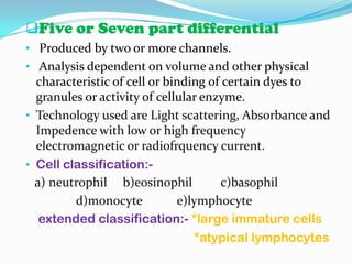 Five or Seven part differential
• Produced by two or more channels.
• Analysis dependent on volume and other physical
characteristic of cell or binding of certain dyes to
granules or activity of cellular enzyme.
• Technology used are Light scattering, Absorbance and
Impedence with low or high frequency
electromagnetic or radiofrquency current.
• Cell classification:-
a) neutrophil b)eosinophil c)basophil
d)monocyte e)lymphocyte
extended classification:- *large immature cells
*atypical lymphocytes
 