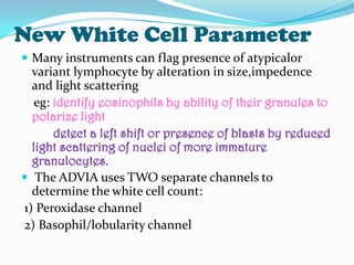 New White Cell Parameter
 Many instruments can flag presence of atypicalor
variant lymphocyte by alteration in size,impedence
and light scattering
eg: identify eosinophils by ability of their granules to
polarize light
detect a left shift or presence of blasts by reduced
light scattering of nuclei of more immature
granulocytes.
 The ADVIA uses TWO separate channels to
determine the white cell count:
1) Peroxidase channel
2) Basophil/lobularity channel
 