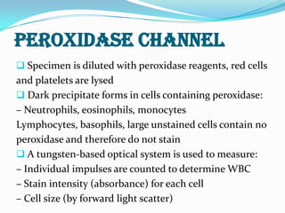 PEROXIDASE CHANNEL
 Specimen is diluted with peroxidase reagents, red cells
and platelets are lysed
 Dark precipitate forms in cells containing peroxidase:
– Neutrophils, eosinophils, monocytes
Lymphocytes, basophils, large unstained cells contain no
peroxidase and therefore do not stain
 A tungsten-based optical system is used to measure:
– Individual impulses are counted to determine WBC
– Stain intensity (absorbance) for each cell
– Cell size (by forward light scatter)
 