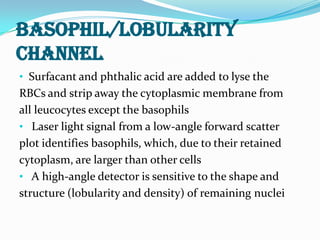 BASOPHIL/LOBULARITY
CHANNEL
• Surfacant and phthalic acid are added to lyse the
RBCs and strip away the cytoplasmic membrane from
all leucocytes except the basophils
• Laser light signal from a low-angle forward scatter
plot identifies basophils, which, due to their retained
cytoplasm, are larger than other cells
• A high-angle detector is sensitive to the shape and
structure (lobularity and density) of remaining nuclei
 