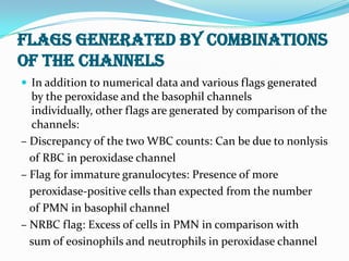 FLAGS GENERATED BY COMBINATIONS
OF THE CHANNELS
 In addition to numerical data and various flags generated
by the peroxidase and the basophil channels
individually, other flags are generated by comparison of the
channels:
– Discrepancy of the two WBC counts: Can be due to nonlysis
of RBC in peroxidase channel
– Flag for immature granulocytes: Presence of more
peroxidase-positive cells than expected from the number
of PMN in basophil channel
– NRBC flag: Excess of cells in PMN in comparison with
sum of eosinophils and neutrophils in peroxidase channel
 