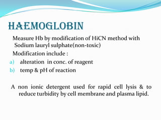 HAEMOGLOBIN
Measure Hb by modification of HiCN method with
Sodium lauryl sulphate(non-toxic)
Modification include :
a) alteration in conc. of reagent
b) temp & pH of reaction
A non ionic detergent used for rapid cell lysis & to
reduce turbidity by cell membrane and plasma lipid.
 